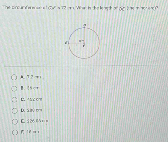 The circumference of odot Fis 72 cm. What is the length of widehat DE (the minor arc)?
A. 7.2 cm
B. 36 cm
C. 452 cm
D. 288 cm
E. 226.08 cm
F 18 cm