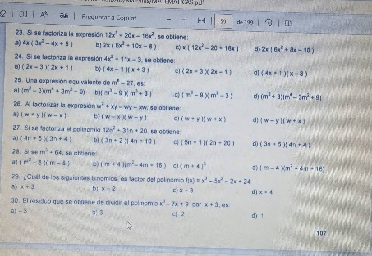 Matenas/MATEMATICAS.pdf
1 A^(□)
Preguntar a Copilot 59 de 199
23. Si se factoriza la expresión 12x^3+20x-16x^2 , se obtiene:
a) 4x(3x^2-4x+5) b) 2x(6x^2+10x-8) c) x(12x^2-20+16x) d) 2x(6x^2+8x-10)
24. Si se factoriza la expresión 4x^2+11x-3 , se obtiene:
a) (2x-3)(2x+1) b) (4x-1)(x+3) c) (2x+3)(2x-1) d) (4x+1)(x-3)
25. Una expresión equivalente de m^6-27 , es:
a) (m^2-3)(m^4+3m^2+9) b) (m^3-9)(m^3+3) .c) (m^3-9)(m^3-3) d) (m^2+3)(m^4-3m^2+9)
26. Al factorizar la expresión w^2+xy-wy-xw , se obtiene:
a) (w+y)(w-x) b) (w-x)(w-y) c) (w+y)(w+x) d) (w-y)(w+x)
27. Si se factoriza el polinomio 12n^2+31n+20 , se obtiene:
a) (4n+5)(3n+4) b ) (3n+2)(4n+10) c) (6n+1)(2n+20) d) (3n+5)(4n+4)
28. Si se m^3+64 , se obtiene
a) (m^2-8)(m-8) b) (m+4)(m^2-4m+16) c) (m+4)^3 d) (m-4)(m^2+4m+16)
29. ¿Cuál de los siguientes binomios, es factor del polinomio f(x)=x^3-5x^2-2x+24
a) x+3 b) x-2 c) x-3 d) x+4
30. El residuo que se obtiene de dividir el polinomio x^3-7x+9 por x+3 , es:
a) - 3 b) 3 c) 2
d) 1
107