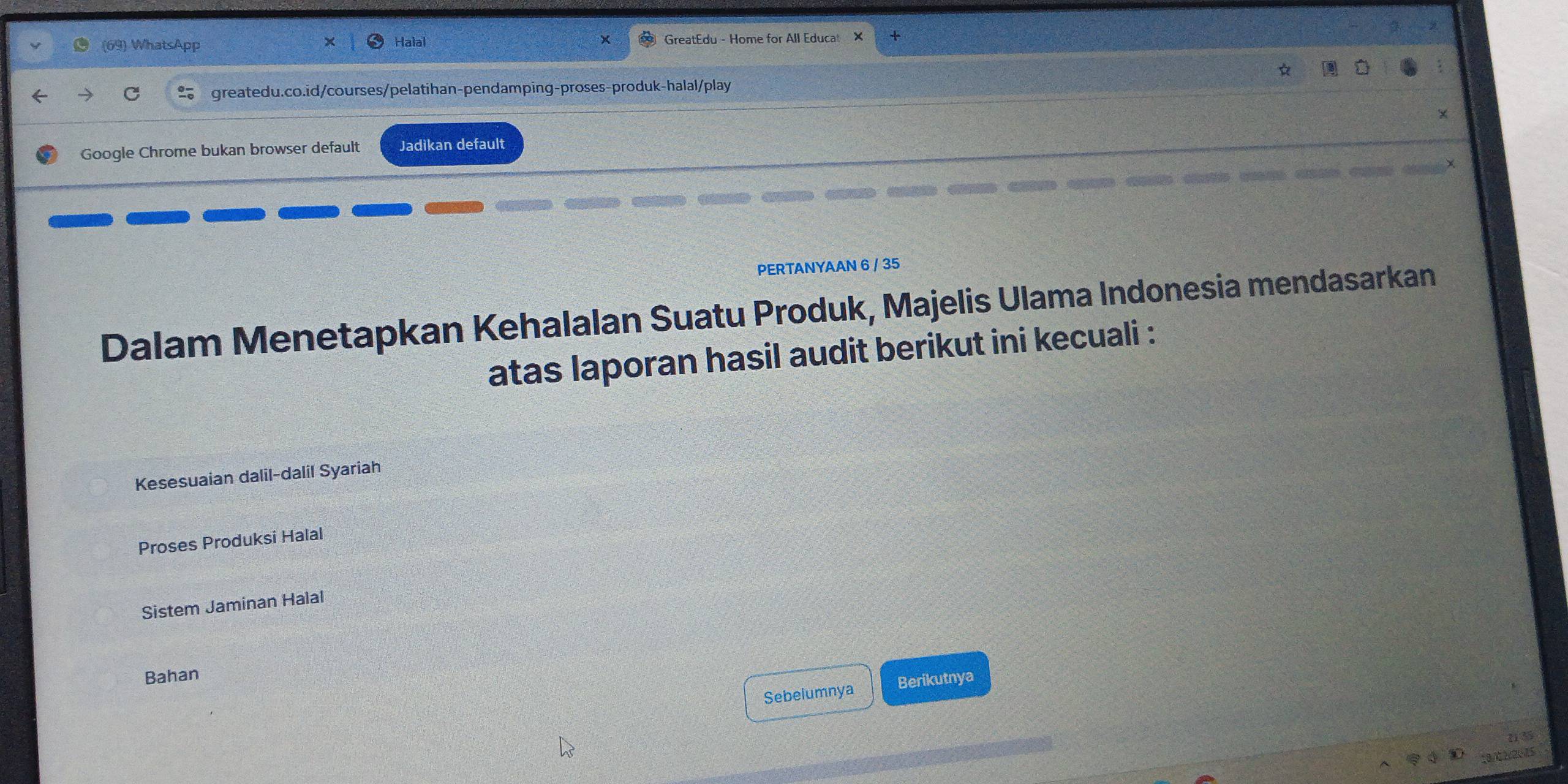 (69) WhatsApp GreatEdu - Home for All Educat
Halal
greatedu.co.id/courses/pelatihan-pendamping-proses-produk-halal/play
Google Chrome bukan browser default Jadikan default
PERTANYAAN 6 / 35
Dalam Menetapkan Kehalalan Suatu Produk, Majelis Ulama Indonesia mendasarkan
atas laporan hasil audit berikut ini kecuali :
Kesesuaian dalil-dalil Syariah
Proses Produksi Halal
Sistem Jaminan Halal
Bahan
Sebeiumnya Berikutnya
18/C2/2025