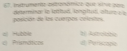 Instrumento astronómico que sive para
determinar (a ladítud), longiltua), clltura a la
posición de las cuerpos celestes.
c) Hubble b) Astrolabio
c) Prismáticos dJ) Periscogío