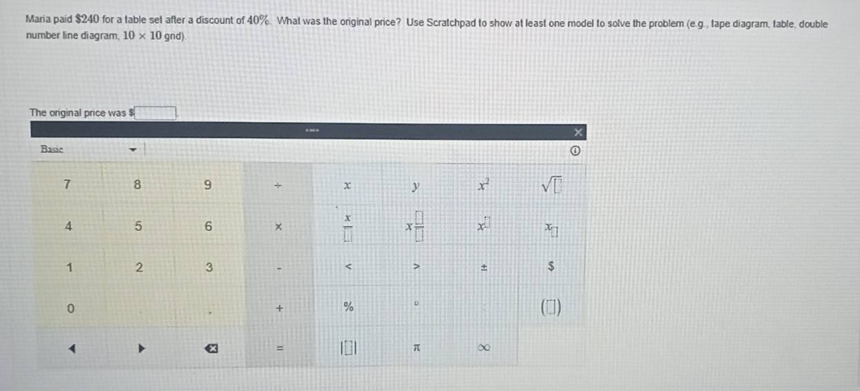 Maria paid $240 for a table set after a discount of 40%. What was the original price? Use Scratchpad to show at least one model to solve the problem (e.g., tape diagram, table, double
number line diagram, 10* 10gnd)