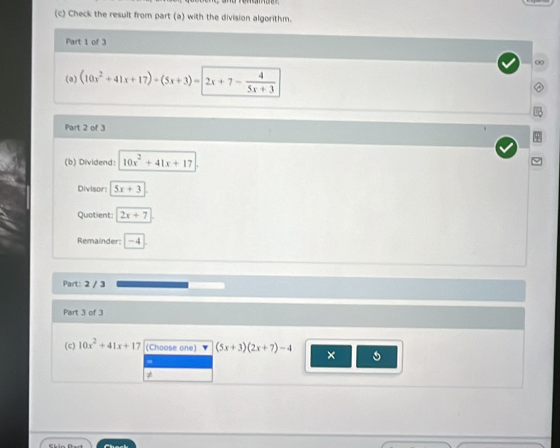 Check the result from part (a) with the division algorithm. 
Part 1 of 3 
∞ 
(a) (10x^2+41x+17)+(5x+3)=2x+7- 4/5x+3 
Part 2 of 3 
(b) Dividend: 10x^2+41x+17
Divisor: 5x+3
Quotient: 2x+7
Remainder: -4
Part: 2 / 3
Part 3 of 3 
(c) 10x^2+41x+17 (Choose one) (5x+3)(2x+7)-4 × 5
≠ 
Chack