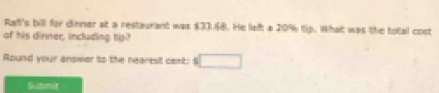 Rafl's bill for dinner at a restaurant was $33.58. He left a 20% tip. What was the total cost 
of his dinner, including tip? 
Round your answer to the nearest cent: □ 
Submit