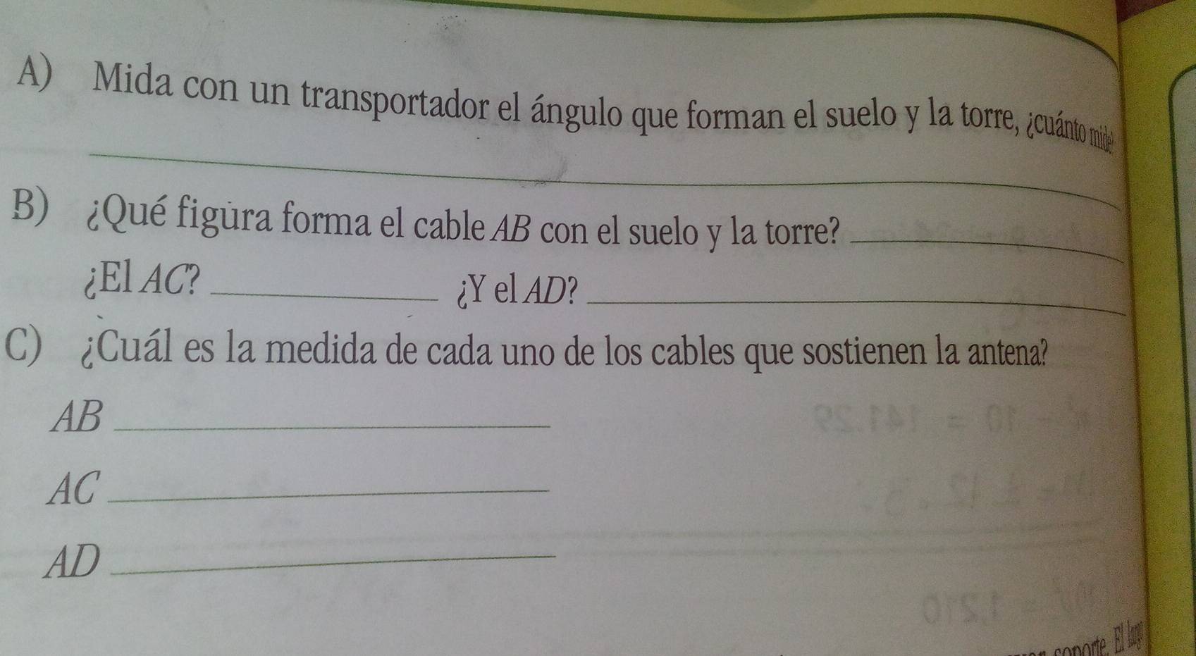 Mida con un transportador el ángulo que forman el suelo y la torre, ¿cuánto mide 
_ 
B) ¿Qué figura forma el cable AB con el suelo y la torre?_ 
¿El AC?_ 
¿Y el AD?_ 
C) ¿Cuál es la medida de cada uno de los cables que sostienen la antena?
AB _
AC _
AD _