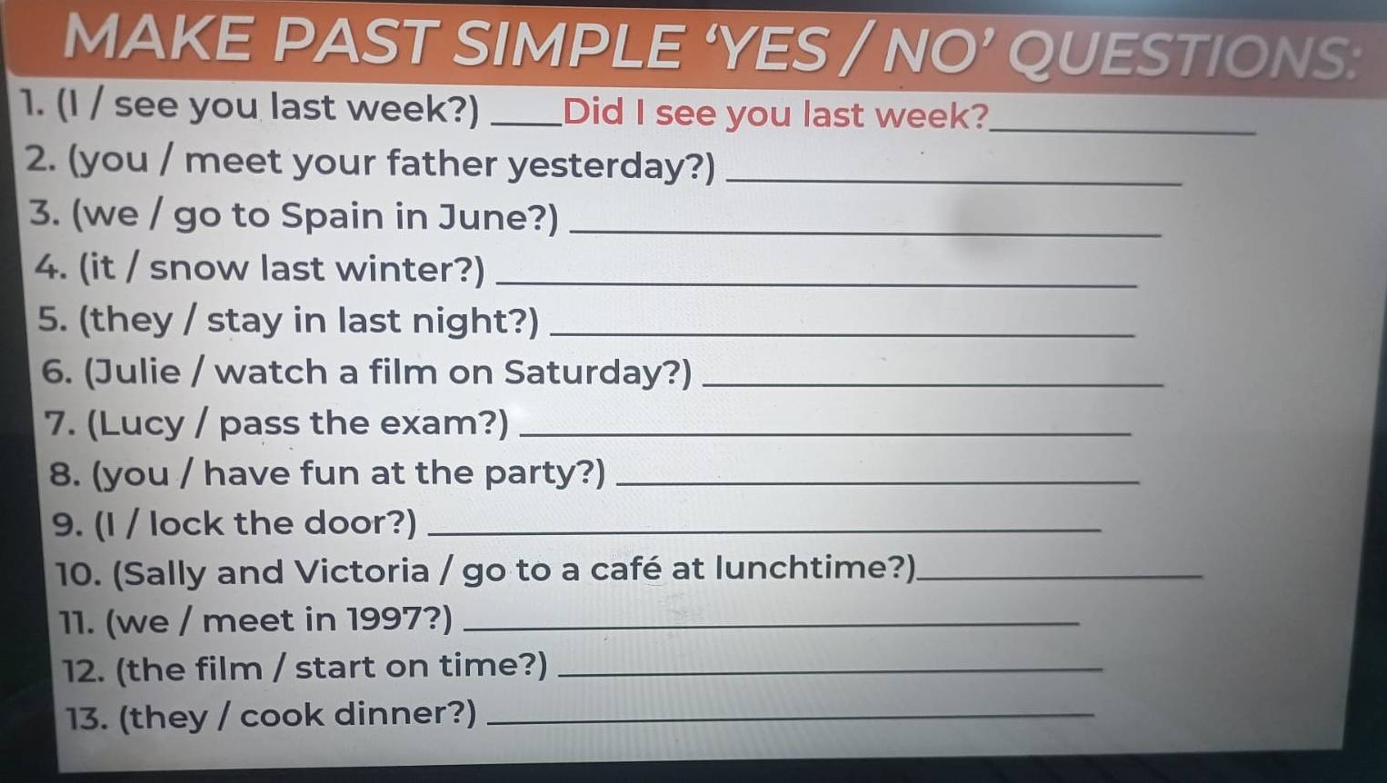 MAKE PAST SIMPLE ‘YES / NO’ QUESTIONS: 
1. (I / see you last week?) _Did I see you last week?_ 
2. (you / meet your father yesterday?)_ 
3. (we / go to Spain in June?)_ 
4. (it / snow last winter?)_ 
5. (they / stay in last night?)_ 
6. (Julie / watch a film on Saturday?)_ 
7. (Lucy / pass the exam?)_ 
8. (you / have fun at the party?)_ 
9. (I / lock the door?)_ 
10. (Sally and Victoria / go to a café at lunchtime?)_ 
11. (we / meet in 1997?)_ 
12. (the film / start on time?)_ 
13. (they / cook dinner?)_