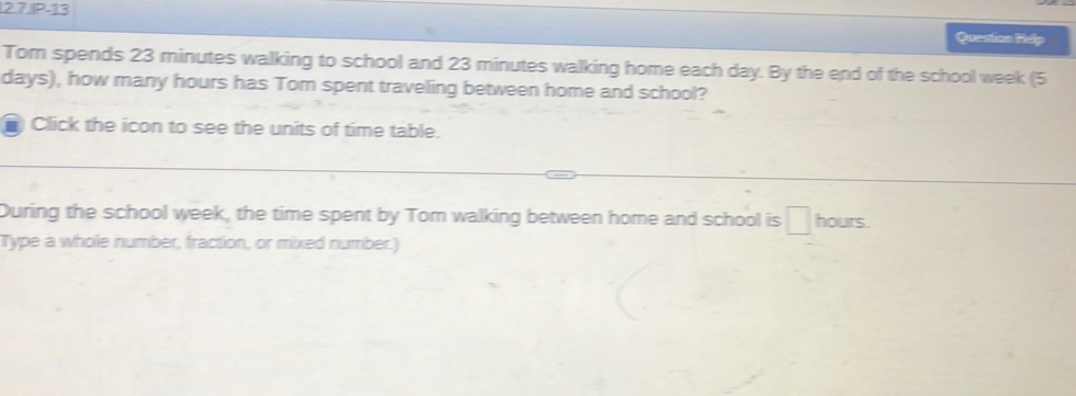 IP-13 
Question Relp 
Tom spends 23 minutes walking to school and 23 minutes walking home each day. By the end of the school week (5
days), how many hours has Tom spent traveling between home and school? 
I Click the icon to see the units of time table. 
During the school week, the time spent by Tom walking between home and school is hours. 
Type a whole number, fraction, or mixed number.)