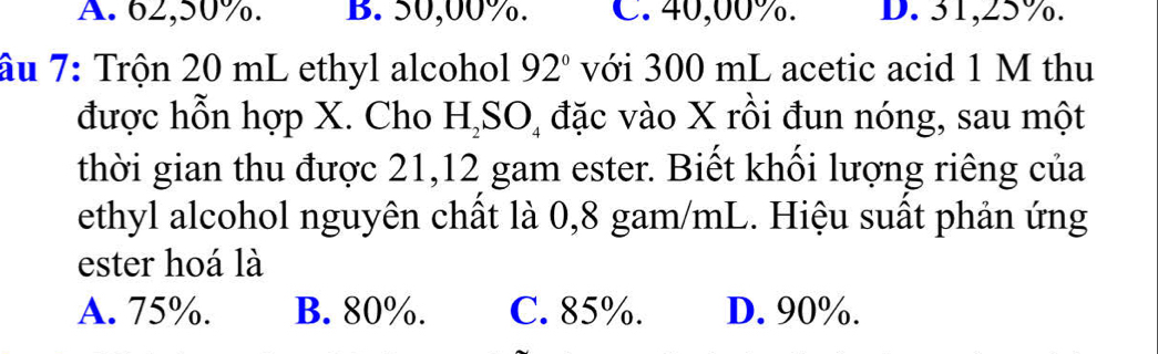 A. 62,50%. B. 50,00%. C. 40,00%. D. 31,25%.
âu 7: Trộn 20 mL ethyl alcohol 92° với 300 mL acetic acid 1 M thu
được hỗn hợp X. Cho H_2SO_4 đặc vào X rồi đun nóng, sau một
thời gian thu được 21,12 gam ester. Biết khối lượng riêng của
ethyl alcohol nguyên chất là 0,8 gam/mL. Hiệu suất phản ứng
ester hoá là
A. 75%. B. 80%. C. 85%. D. 90%.