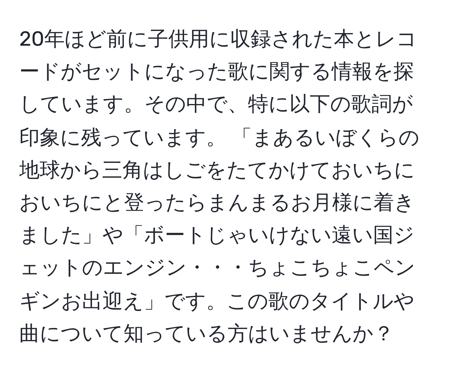 20年ほど前に子供用に収録された本とレコードがセットになった歌に関する情報を探しています。その中で、特に以下の歌詞が印象に残っています。 「まあるいぼくらの地球から三角はしごをたてかけておいちにおいちにと登ったらまんまるお月様に着きました」や「ボートじゃいけない遠い国ジェットのエンジン・・・ちょこちょこペンギンお出迎え」です。この歌のタイトルや曲について知っている方はいませんか？