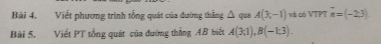 Viết phương trình tổng quát của đường thẳng △ quaA(3;-1) và có VTPT vector n=(-2,3). 
Bài 5. Viết PT tổng quát của đường thắng AB biết A(3;1), B(-1;3).
