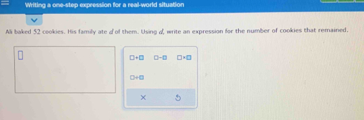 Writing a one-step expression for a real-world situation 
Ali baked 52 cookies. His family ate ♂of them. Using &, write an expression for the number of cookies that remained.
□ +□ □ -□ □ * □
□ +□
×