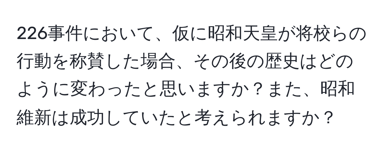 226事件において、仮に昭和天皇が将校らの行動を称賛した場合、その後の歴史はどのように変わったと思いますか？また、昭和維新は成功していたと考えられますか？