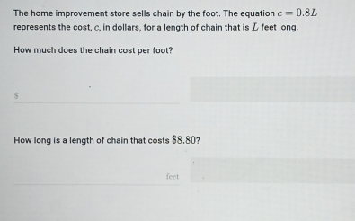 The home improvement store sells chain by the foot. The equation c=0.8L
represents the cost, c, in dollars, for a length of chain that is L feet long. 
How much does the chain cost per foot? 
s 
How long is a length of chain that costs $8.80?
feet