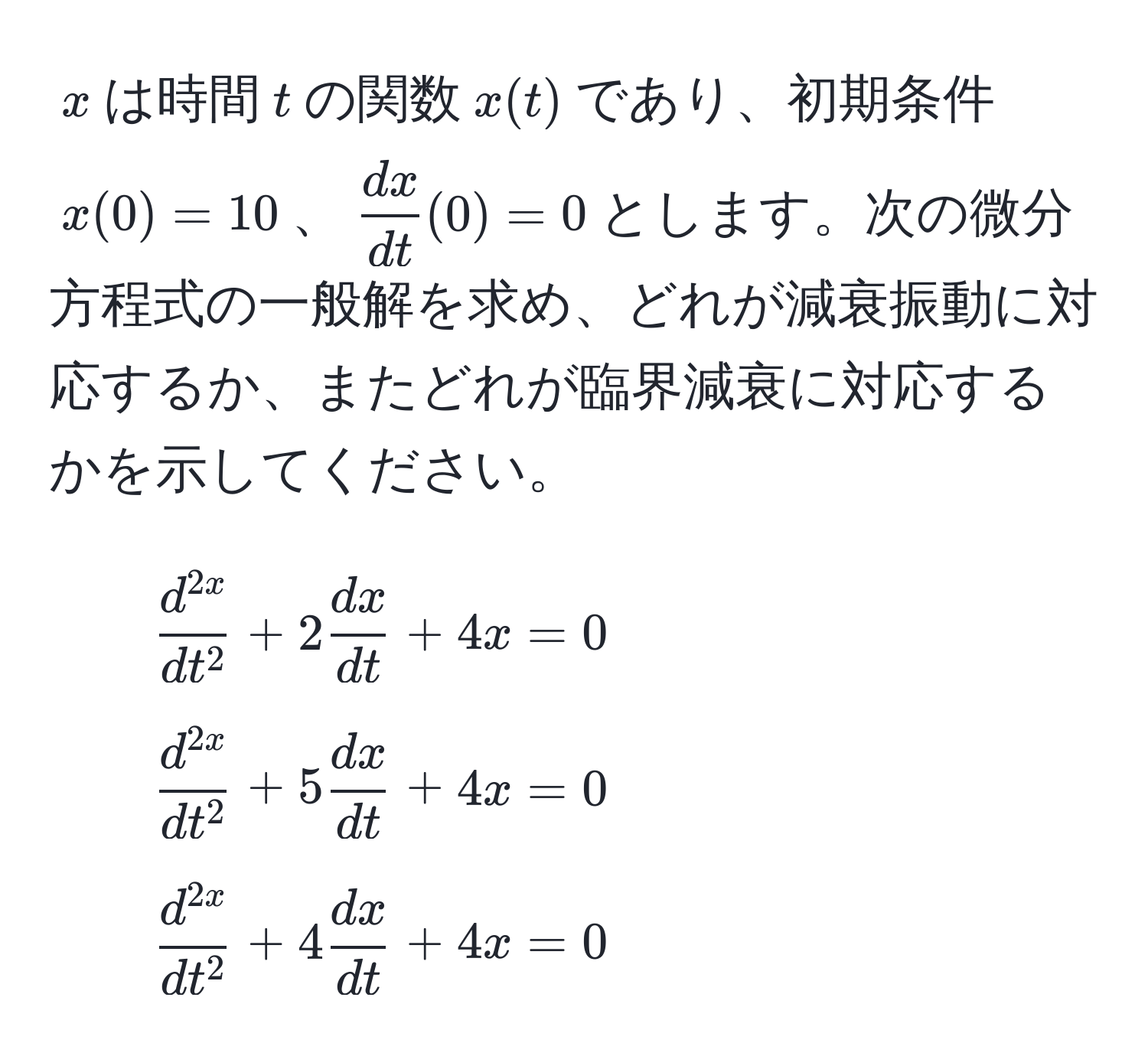 $x$は時間$t$の関数$x(t)$であり、初期条件$x(0) = 10$、$ dx/dt (0) = 0$とします。次の微分方程式の一般解を求め、どれが減衰振動に対応するか、またどれが臨界減衰に対応するかを示してください。  
1. $fracd^(2x)dt^2 + 2 dx/dt  + 4x = 0$  
2. $fracd^(2x)dt^2 + 5 dx/dt  + 4x = 0$  
3. $fracd^(2x)dt^2 + 4 dx/dt  + 4x = 0$