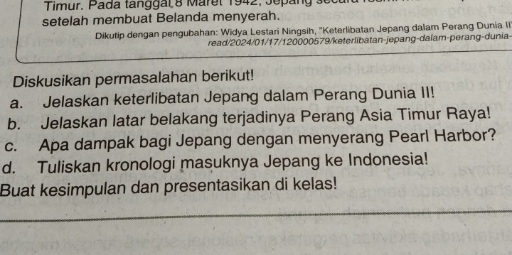 Timur. Pada tanggal 8 Maret 1942, Jepang 
setelah membuat Belanda menyerah. 
Dikutip dengan pengubahan: Widya Lestari Ningsih, ''Keterlibatan Jepang dalam Perang Dunia II 
read/2024/01/17/120000579/keterlibatan-jepang-dalam-perang-dunia- 
Diskusikan permasalahan berikut! 
a. Jelaskan keterlibatan Jepang dalam Perang Dunia II! 
b. Jelaskan latar belakang terjadinya Perang Asia Timur Raya! 
c. Apa dampak bagi Jepang dengan menyerang Pearl Harbor? 
d. Tuliskan kronologi masuknya Jepang ke Indonesia! 
Buat kesimpulan dan presentasikan di kelas!