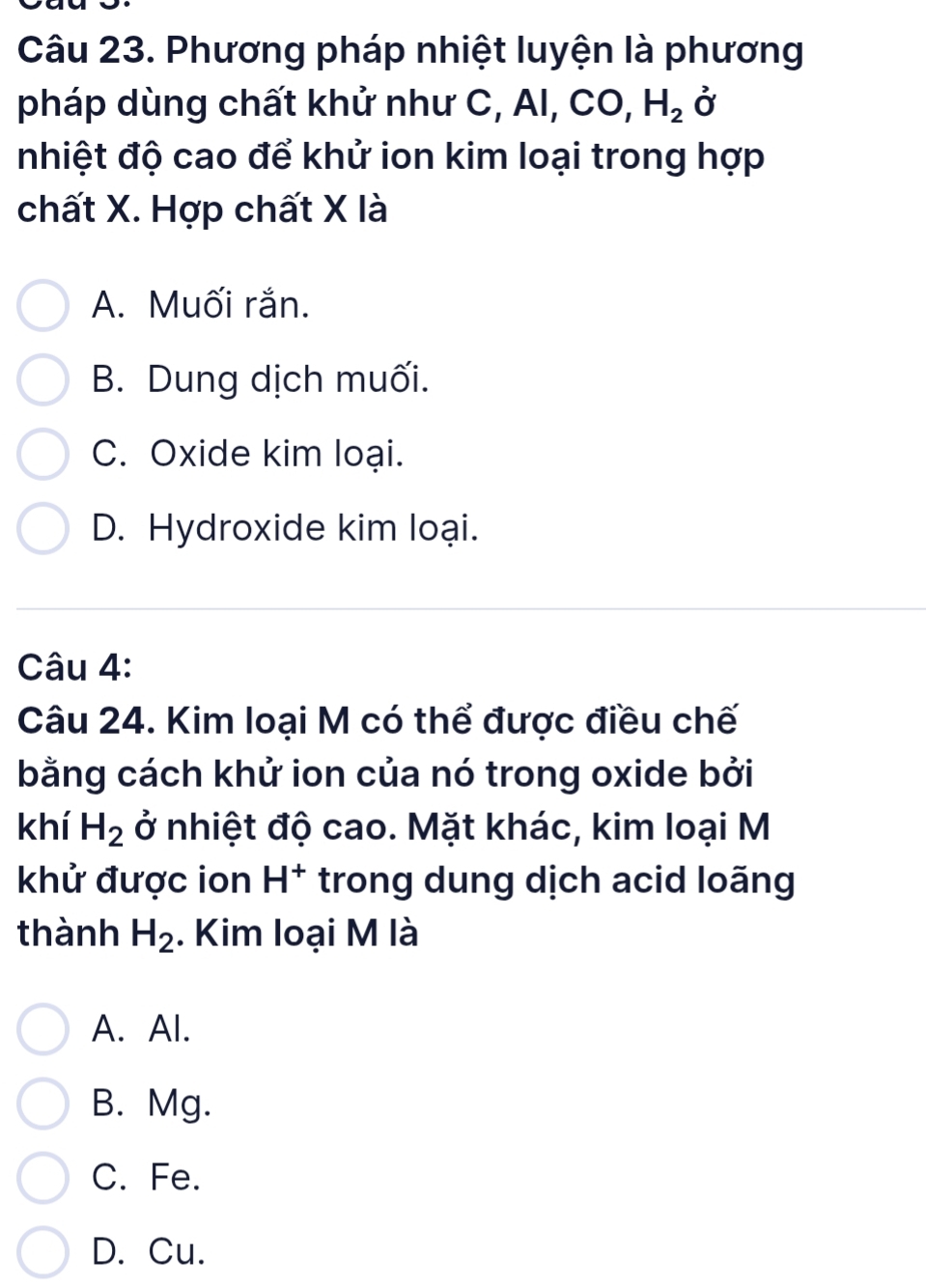 Phương pháp nhiệt luyện là phương
pháp dùng chất khử như C, AI, CO, H_2vector  
nhiệt độ cao để khử ion kim loại trong hợp
chất X. Hợp chất X là
A. Muối rắn.
B. Dung dịch muối.
C. Oxide kim loại.
D. Hydroxide kim loại.
Câu 4:
Câu 24. Kim loại M có thể được điều chế
bằng cách khử ion của nó trong oxide bởi
khí H_2 ở nhiệt độ cao. Mặt khác, kim loại M
khử được ion H^+ trong dung dịch acid loãng
thành H_2. Kim loại M là
A. Al.
B. Mg.
C. Fe.
D. Cu.