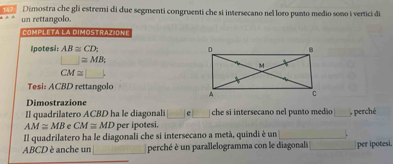 147 Dimostra che gli estremi di due segmenti congruenti che si intersecano nel loro punto medio sono i vertici di 
un rettangolo. 
COMPLETA LA DIMOSTRAZIONE 
Ipotesi: AB≌ CD;
□ ≌ MB;
CM≌ □. 
Tesi: ACBD rettangolo 
Dimostrazione 
Il quadrilatero ACBD ha le diagonali □ e □ che si intersecano nel punto medio □ , perché
AM≌ MB e CM≌ MD per ipotesi. 
Il quadrilatero ha le diagonali che si intersecano a metà, quindi è un r=1,2,
ABCD è anche un sqrt(m^2-1)) perché è un parallelogramma con le diagonali ... per ipotesi.