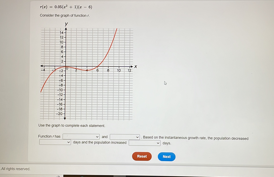 r(x)=0.05(x^2+1)(x-6)
Consider the graph of function r. 
Use the graph to complete each statement. 
Function r has and . Based on the instantaneous growth rate, the population decreased
days and the population increased days. 
Reset Next 
All rights reserved.