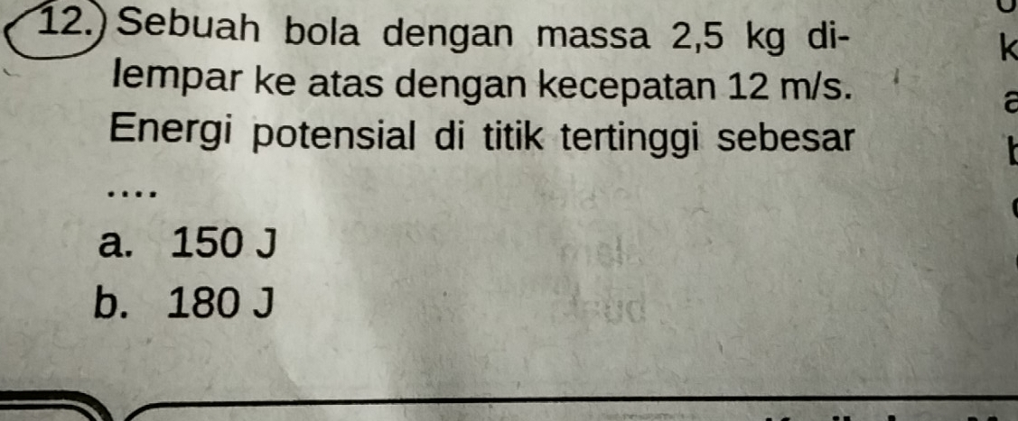 12.) Sebuah bola dengan massa 2,5 kg di- k
lempar ke atas dengan kecepatan 12 m/s.
a
Energi potensial di titik tertinggi sebesar
..
a. 150 J
b. 180 J