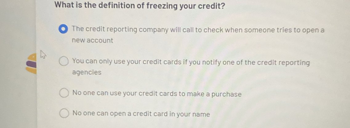 What is the definition of freezing your credit?
0 The credit reporting company will call to check when someone tries to open a
new account
You can only use your credit cards if you notify one of the credit reporting
agencies
No one can use your credit cards to make a purchase
No one can open a credit card in your name