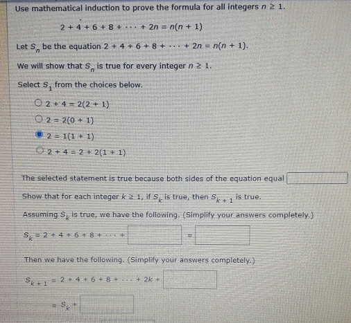 Use mathematical induction to prove the formula for all integers n≥ 1.
2+4+6+8+·s +2n=n(n+1)
Let s_n be the equation 2+4+6+8+·s +2n=n(n+1). 
We will show that S_n is true for every integer n≥ 1. 
Select s_1 from the choices below
2+4=2(2+1)
2=2(0+1)
2=1(1+1)
2+4=2+2(1+1)
The selected statement is true because both sides of the equation equal □ 
Show that for each integer k ≥ 1, if S_k is true, then s_k+1 is true.
Assuming S_k is true, we have the following. (Simplify your answers completely.)
S_k=2+4+6+8
□ 
Then we have the following. (Simplify your answers completely.)
S_k+1=2+4+6+8+·s +2k+□
=S_k+ x= □ /□  