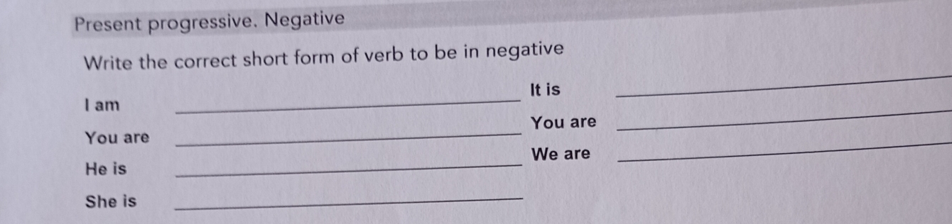 Present progressive. Negative 
Write the correct short form of verb to be in negative 
It is 
I am 
_ 
_ 
You are 
You are 
_ 
_ 
We are 
He is 
_ 
_ 
She is 
_