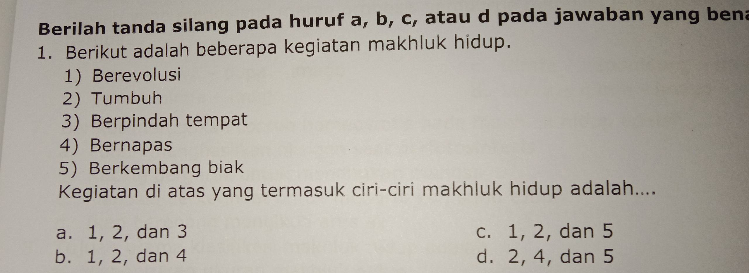 Berilah tanda silang pada huruf a, b, c, atau d pada jawaban yang bena
1. Berikut adalah beberapa kegiatan makhluk hidup.
1) Berevolusi
2) Tumbuh
3) Berpindah tempat
4) Bernapas
5)Berkembang biak
Kegiatan di atas yang termasuk ciri-ciri makhluk hidup adalah....
a. 1, 2, dan 3 c. 1, 2, dan 5
b. 1, 2, dan 4 d. 2, 4, dan 5