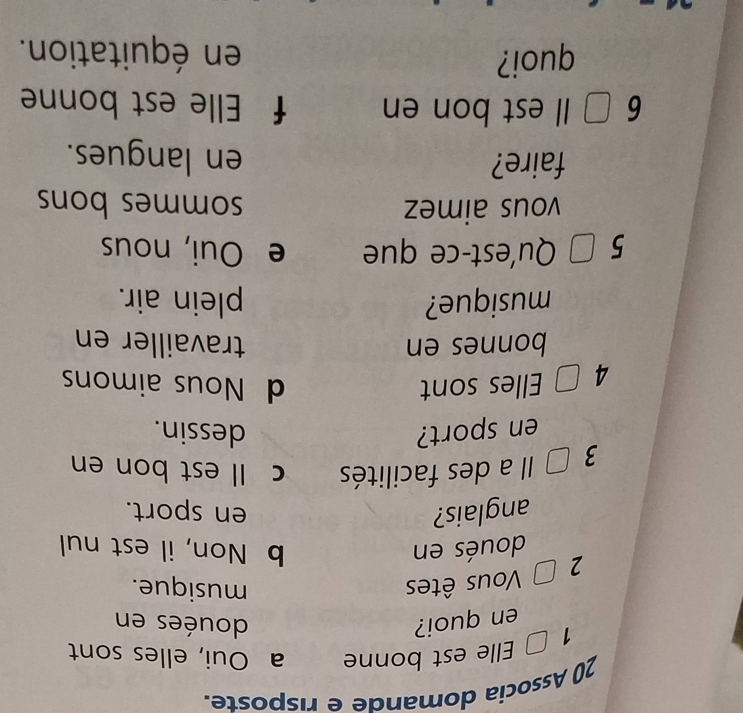 Associa domande e risposte.
1 É Elle est bonne a Oui, elles sont
en quoi? douées en
2 □ Vous êtes
musique.
doués en b Non, il est nul
anglais? en sport.
3 Il a des facilités c Il est bon en
en sport? dessin.
4 □ Elles sont d Nous aimons
bonnes en travailler en
musique? plein air.
5 □ Qu'est-ce que e Oui, nous
vous aimez sommes bons
faire?
en langues.
6 □ Il est bon en f Elle est bonne
quoi? en équitation.