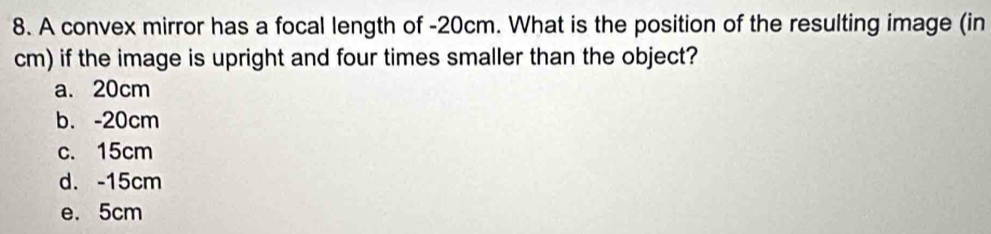 A convex mirror has a focal length of -20cm. What is the position of the resulting image (in
cm) if the image is upright and four times smaller than the object?
a. 20cm
b. -20cm
c. 15cm
d. -15cm
e. 5cm