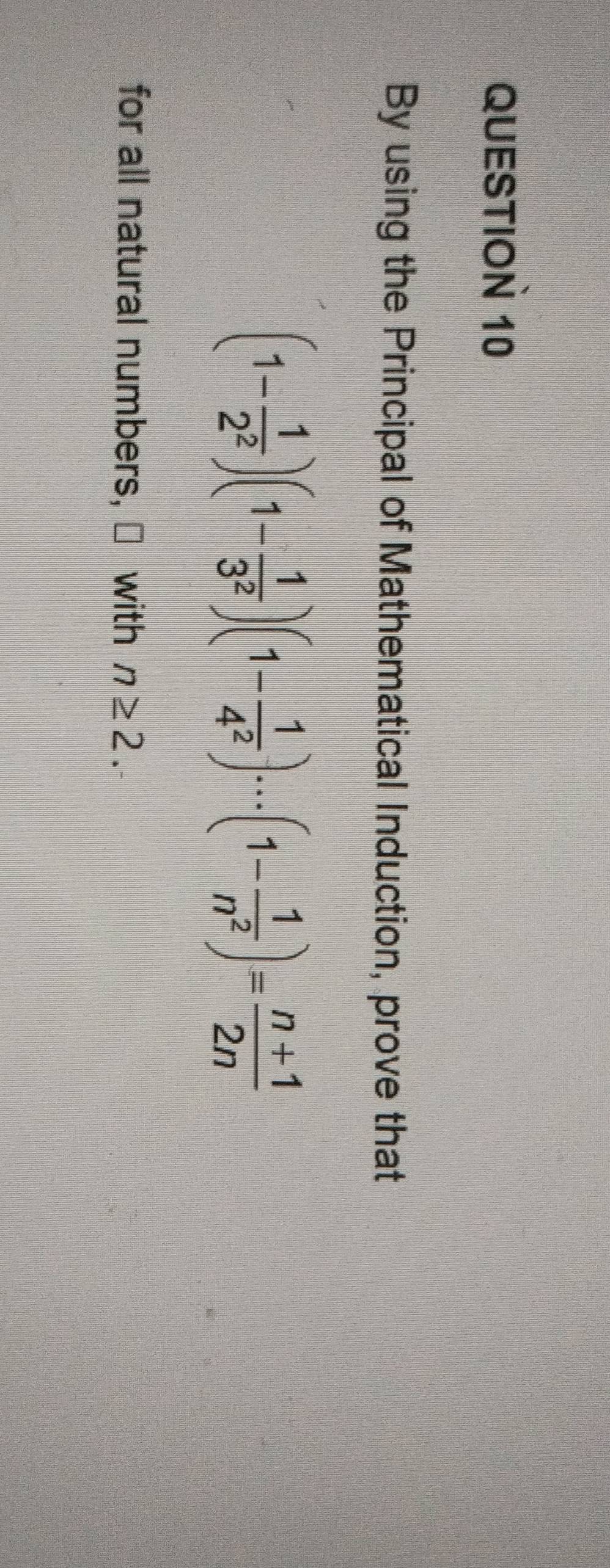 By using the Principal of Mathematical Induction, prove that
(1- 1/2^2 )(1- 1/3^2 )(1- 1/4^2 )·s (1- 1/n^2 )= (n+1)/2n 
for all natural numbers, ≌ with n≥ 2.