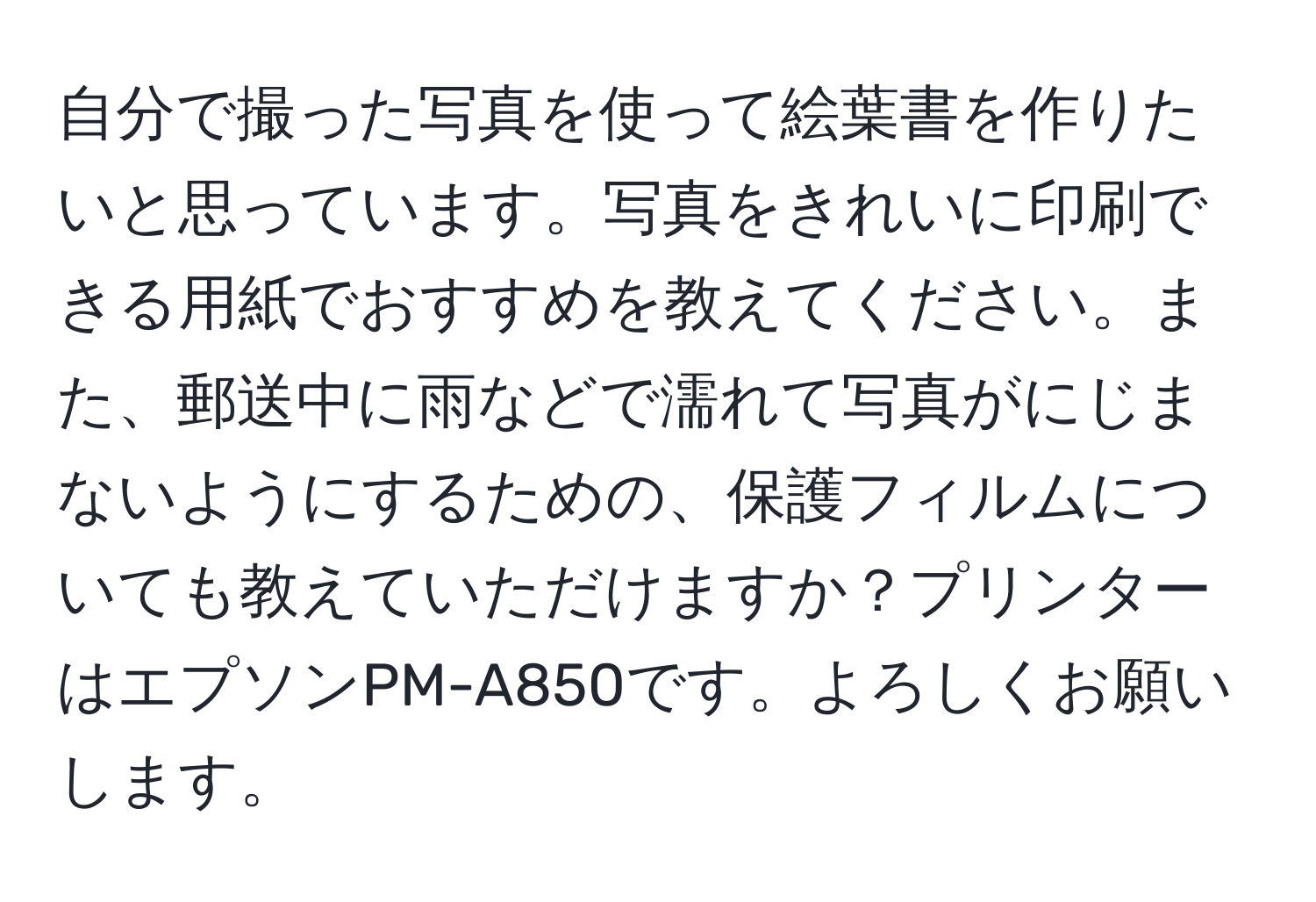 自分で撮った写真を使って絵葉書を作りたいと思っています。写真をきれいに印刷できる用紙でおすすめを教えてください。また、郵送中に雨などで濡れて写真がにじまないようにするための、保護フィルムについても教えていただけますか？プリンターはエプソンPM-A850です。よろしくお願いします。