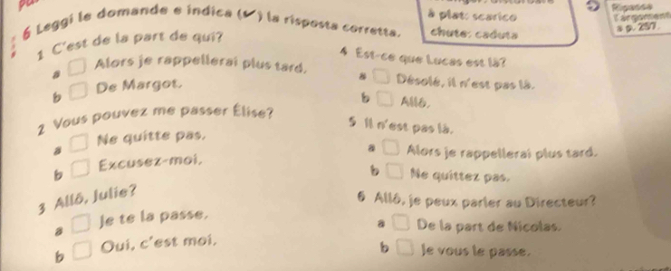 po
Rigasse
à plato scarico
Cargoment
6 Leggi le domande e índica (º ) la risposta corretta. chute: caduía
a a 257.
1 C'est de la part de qui?
4 Est-ce que Lucas est lä?
Alors je rappellerai plus tard. 8 Désolé, il n'est pas là.
a
b De Margot.
b A,
2 Vous pouvez me passer Élise?
5 1 n 'est pas là.
Ne quitte pas.
b Excusez-moi,
3 Allô, Julie? a Alors je rappelleral plus tard.
Ne quittez pas.
6 Allô, je peux parler au Directeur?
B Je te la passe.
b Oui, c'est moi. a De la part de Nicolas.
b le vous le passe.