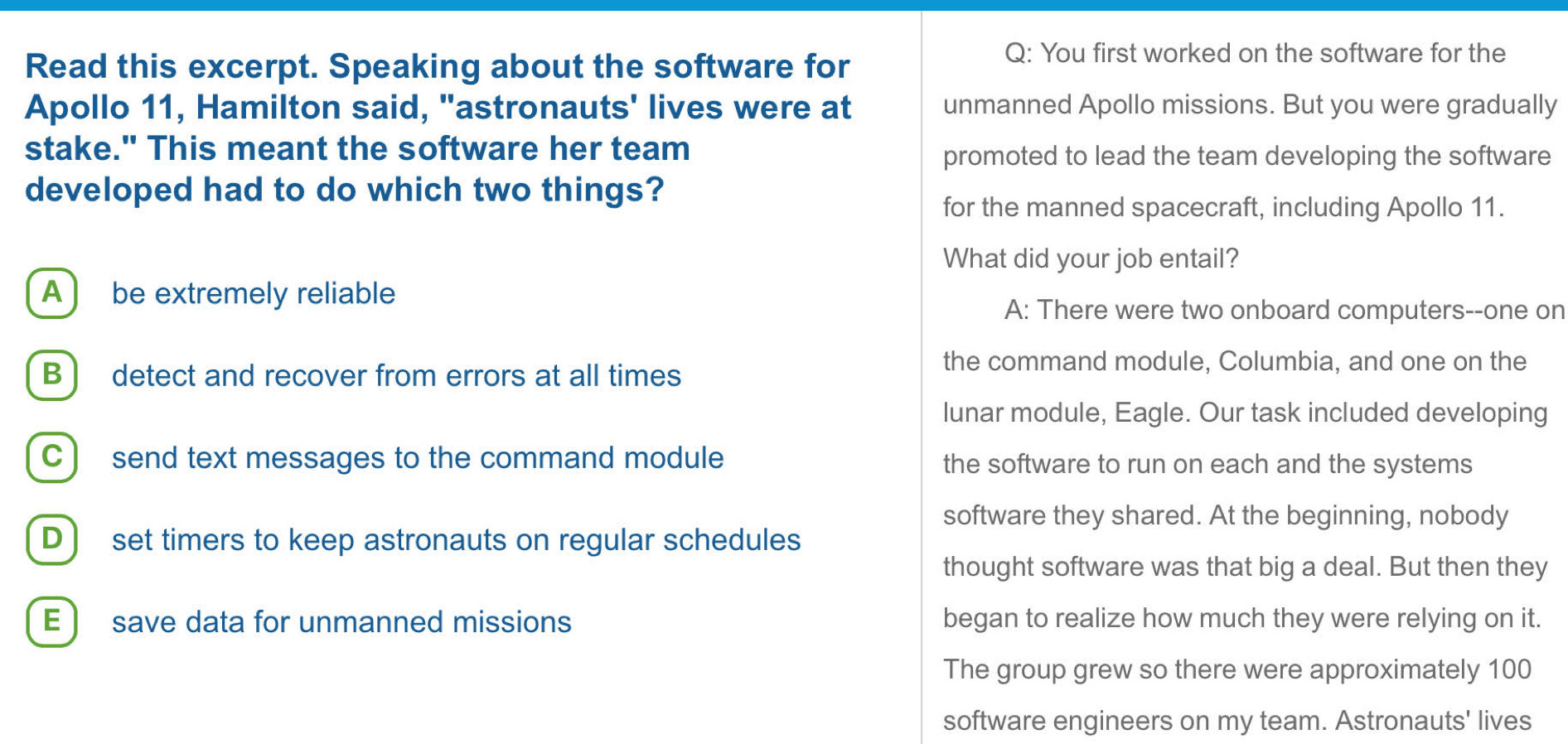 Read this excerpt. Speaking about the software for
Q: You first worked on the software for the
Apollo 11, Hamilton said, "astronauts' lives were at unmanned Apollo missions. But you were gradually
stake." This meant the software her team
promoted to lead the team developing the software
developed had to do which two things?
for the manned spacecraft, including Apollo 11.
What did your job entail?
A ) be extremely reliable
A: There were two onboard computers--one on
B ] detect and recover from errors at all times
the command module, Columbia, and one on the
lunar module, Eagle. Our task included developing
C) send text messages to the command module the software to run on each and the systems
software they shared. At the beginning, nobody
D ) set timers to keep astronauts on regular schedules
thought software was that big a deal. But then they
E ) save data for unmanned missions began to realize how much they were relying on it.
The group grew so there were approximately 100
software engineers on my team. Astronauts' lives