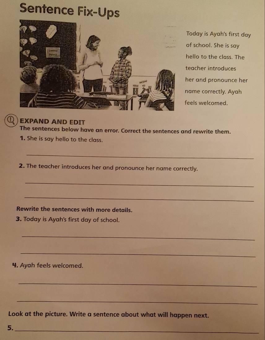 Sentence Fix-Ups 
Today is Ayah's first day 
of school. She is say 
hello to the class. The 
teacher introduces 
her and pronounce her 
name correctly. Ayah 
feels welcomed. 
EXPAND AND EDIT 
The sentences below have an error. Correct the sentences and rewrite them. 
1. She is say hello to the class. 
_ 
2. The teacher introduces her and pronounce her name correctly. 
_ 
_ 
Rewrite the sentences with more details. 
3. Today is Ayah's first day of school. 
_ 
_ 
4. Ayah feels welcomed. 
_ 
_ 
Look at the picture. Write a sentence about what will happen next. 
5. 
_