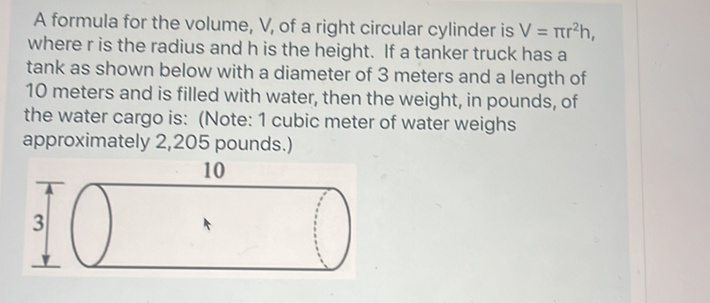 A formula for the volume, V, of a right circular cylinder is V=π r^2h, 
where r is the radius and h is the height. If a tanker truck has a 
tank as shown below with a diameter of 3 meters and a length of
10 meters and is filled with water, then the weight, in pounds, of 
the water cargo is: (Note: 1 cubic meter of water weighs 
approximately 2,205 pounds.)