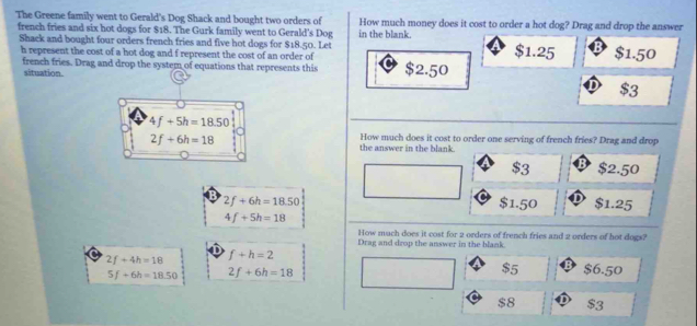 The Greene family went to Gerald's Dog Shack and bought two orders of in the blank. How much money does it cost to order a hot dog? Drag and drop the answer
french fries and six hot dogs for $18. The Gurk family went to Gerald's Dog $1.25 $1.50
Shack and bought four orders french fries and five hot dogs for $18.50. Let
h represent the cost of a hot dog and f represent the cost of an order of $2.50
french fries. Drag and drop the system of equations that represents this
situation.
4f+5h=18.50
2f+6h=18
How much does it cost to order one serving of french fries? Drag and drop
the answer in the blank.
$3 $2.50
2f+6h=18.50 $1.50 $1.25
4f+5h=18
How much does it cost for 2 orders of french fries and 2 orders of hot dogs?
Drag and drop the answer in the blank.
D
2f+4h=18 f+h=2
5f+6h=18.50 2f+6h=18
$5; $6.50
$8 D $3