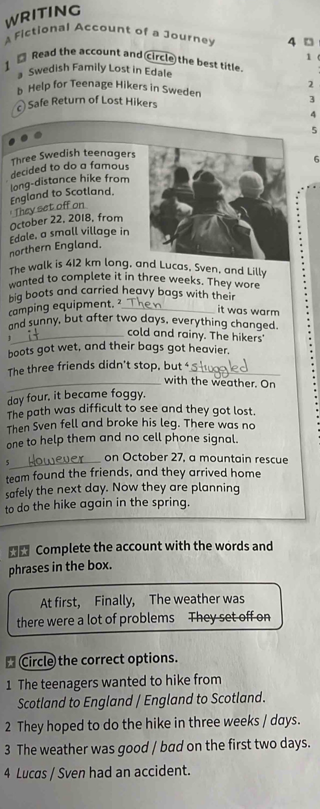 WRITING 
AFictional Account of a Journey 
4 □ 
1 ( 
Read the account and circle the best title. 
Swedish Family Lost in Edale 
2 
b Help for Teenage Hikers in Sweden 
c Safe Return of Lost Hikers 3
4 
5 
Three Swedish teenagers 
6 
decided to do a famous 
long-distance hike from 
England to Scotland. 
They set off on 
October 22, 2018, from 
Edale, a small village in 
northern England. 
The walk is 412 km long, and Lucas, Sven, and Lilly 
wanted to complete it in three weeks. They wore 
big boots and carried heavy bags with their 
camping equipment. ²_ 
it was warm 
and sunny, but after two days, everything changed. 
_cold and rainy. The hikers' 
boots got wet, and their bags got heavier. 
The three friends didn't stop, but ‘_ 
_with the weather. On 
day four, it became foggy. 
The path was difficult to see and they got lost. 
Then Sven fell and broke his leg. There was no 
one to help them and no cell phone signal. 
_ 
5 
on October 27, a mountain rescue 
team found the friends, and they arrived home 
safely the next day. Now they are planning 
to do the hike again in the spring. 
Complete the account with the words and 
phrases in the box. 
At first, Finally, The weather was 
there were a lot of problems They set off on 
* Circle the correct options. 
1 The teenagers wanted to hike from 
Scotland to England / England to Scotland. 
2 They hoped to do the hike in three weeks / days. 
3 The weather was good / bad on the first two days. 
4 Lucas / Sven had an accident.