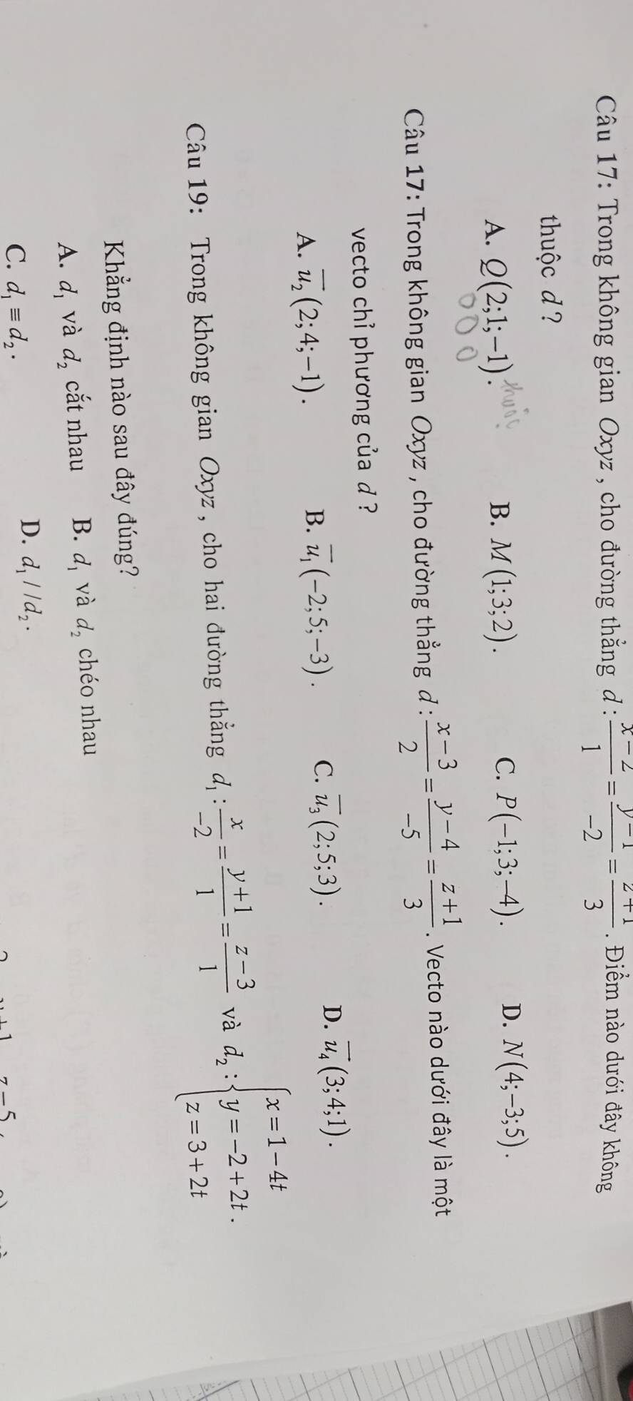 Trong không gian Oxyz , cho đường thẳng đ :  (x-2)/1 = (y-1)/-2 = (z+1)/3 . Điểm nào dưới đây không
thuộc d ?
C.
A. Q(2;1;-1) B. M(1;3;2). P(-1;3;-4). D. N(4;-3;5). 
Câu 17: Trong không gian Oxyz , cho đường thẳng đ :  (x-3)/2 = (y-4)/-5 = (z+1)/3 . Vecto nào dưới đây là một
vecto chỉ phương của d ?
A. overline u_2(2;4;-1).
B. overline u_1(-2;5;-3). C. overline u_3(2;5;3). D. overline u_4(3;4;1). 
Câu 19: Trong không gian Oxyz , cho hai đường thẳng d_1: x/-2 = (y+1)/1 = (z-3)/1  và d_2:beginarrayl x=1-4t y=-2+2t. z=3+2tendarray.
Khẳng định nào sau đây đúng?
A. d_1 và d_2 cắt nhau B. d_1 và d_2 chéo nhau
C. d_1equiv d_2.
D. d_1parallel d_2.