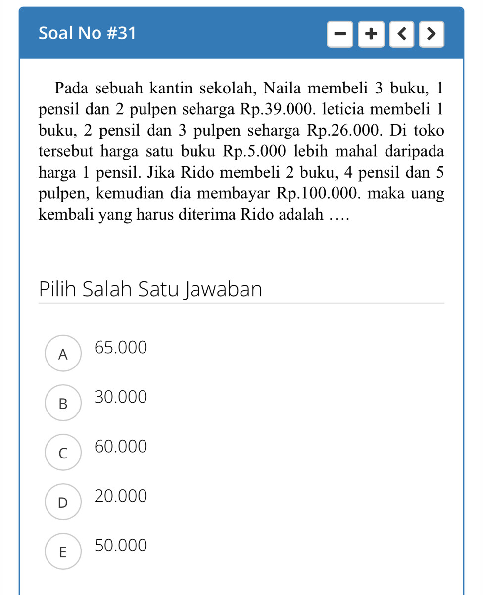 Soal No #31
-+     
Pada sebuah kantin sekolah, Naila membeli 3 buku, 1
pensil dan 2 pulpen seharga Rp.39.000. leticia membeli 1
buku, 2 pensil dan 3 pulpen seharga Rp.26.000. Di toko
tersebut harga satu buku Rp.5.000 lebih mahal daripada
harga 1 pensil. Jika Rido membeli 2 buku, 4 pensil dan 5
pulpen, kemudian dia membayar Rp.100.000. maka uang
kembali yang harus diterima Rido adalah …
Pilih Salah Satu Jawaban
A 65.000
B 30.000
c 60.000
D 20.000
E 50.000