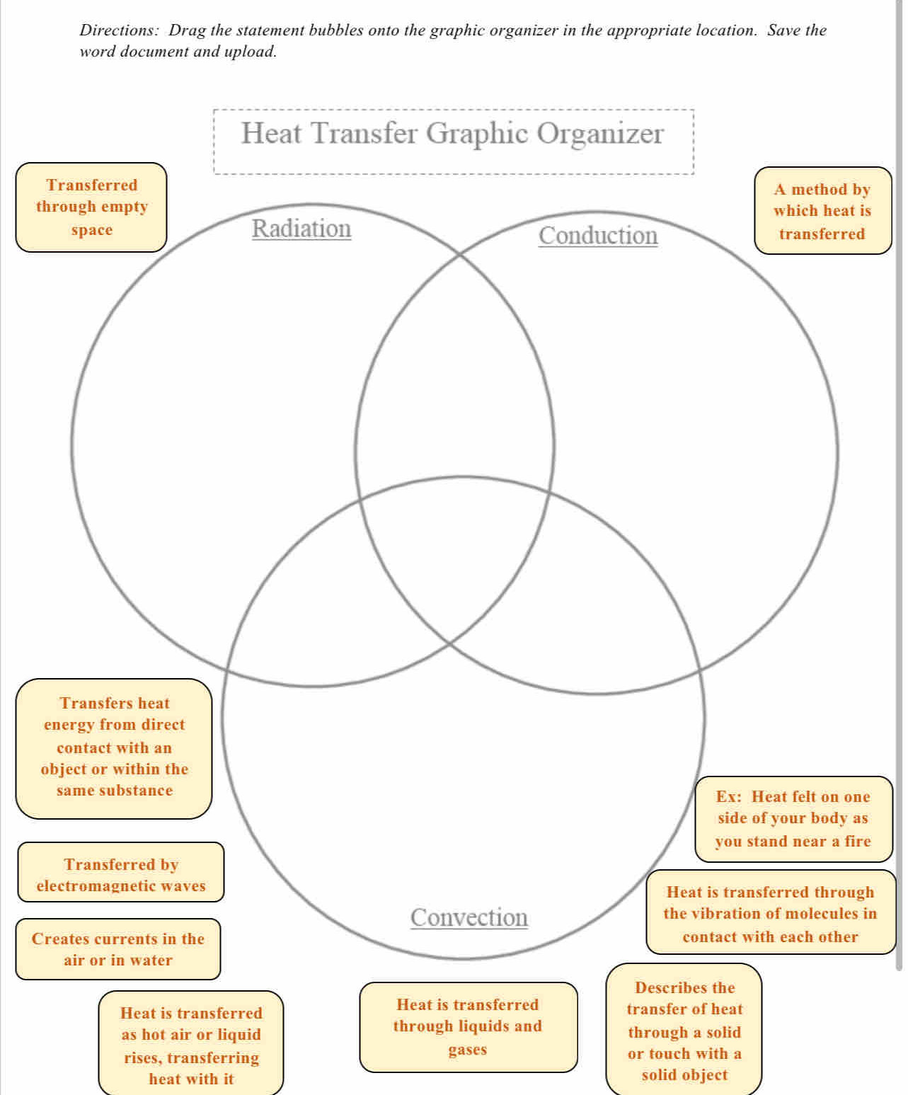 Directions: Drag the statement bubbles onto the graphic organizer in the appropriate location. Save the 
word document and upload. 
Tby 
th is 
d 
e 
o 
ne 
as 
re 
elgh 
in 
Cr 
Heat is transferred 
Heat is transferred transfer of heat 
as hot air or liquid through liquids and through a solid 
gases 
rises, transferring or touch with a 
heat with it solid object