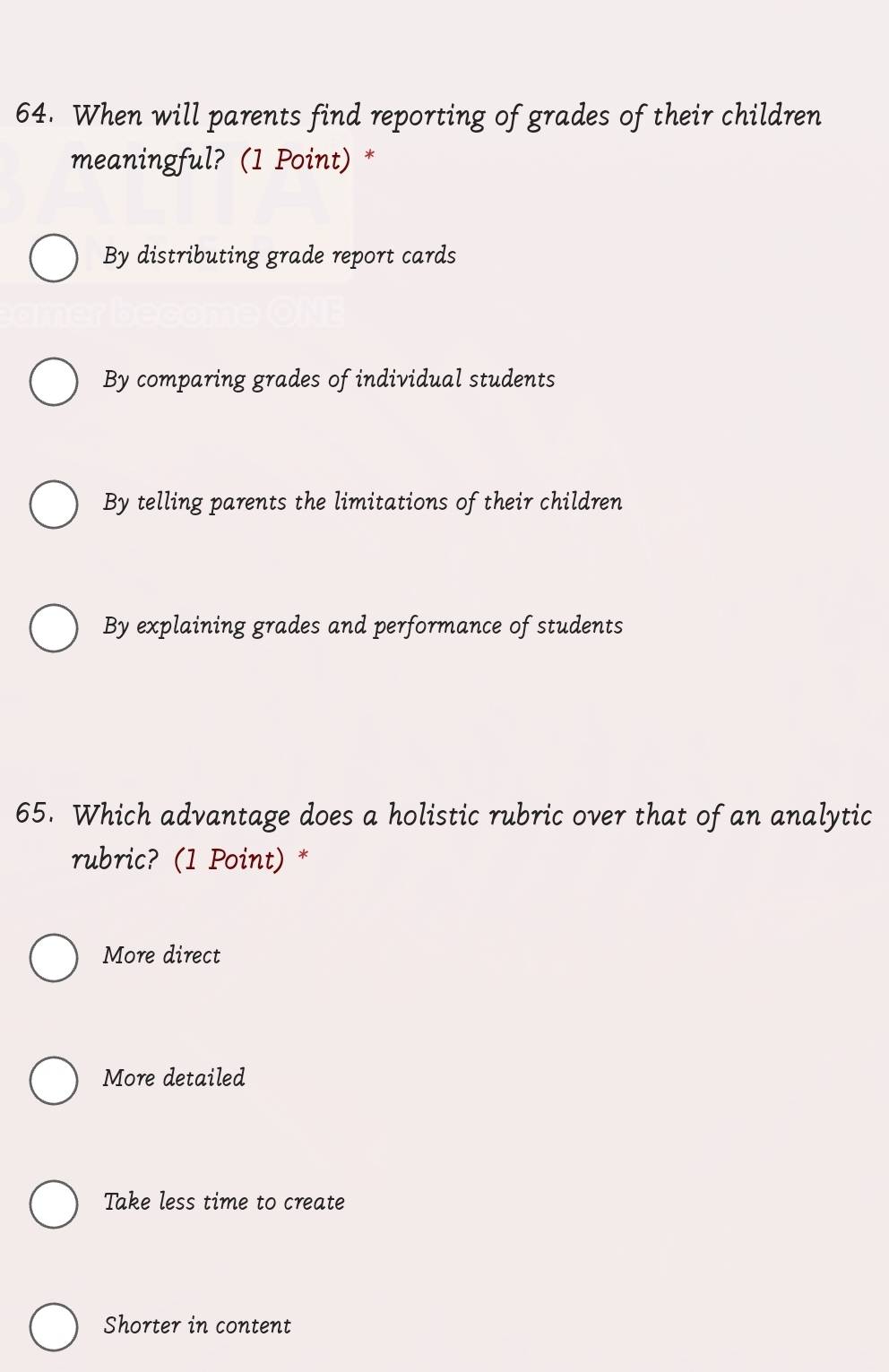 When will parents find reporting of grades of their children
meaningful? (1 Point) *
By distributing grade report cards
By comparing grades of individual students
By telling parents the limitations of their children
By explaining grades and performance of students
65. Which advantage does a holistic rubric over that of an analytic
rubric? (1 Point) *
More direct
More detailed
Take less time to create
Shorter in content