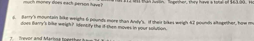 much money does each person have? has $12 less than Justin. Together, they have a total of $63.00. He 
6. Barry’s mountain bike weighs 6 pounds more than Andy’s. If their bikes weigh 42 pounds altogether, how m 
does Barry’s bike weigh? Identify the if-then moves in your solution. 
7. Trevor and Marissa together have ?