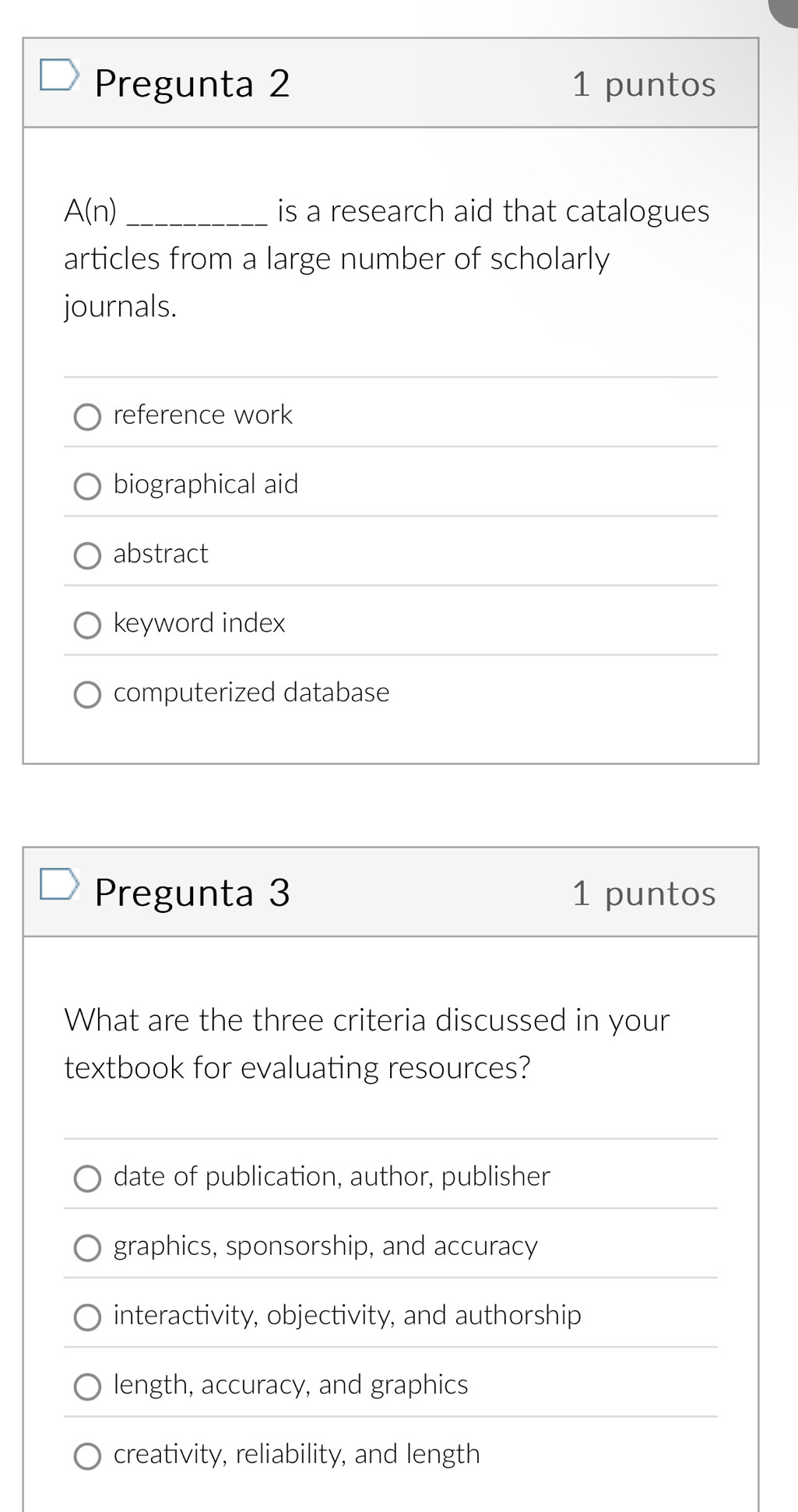 Pregunta 2 1 puntos
A(n) _is a research aid that catalogues
articles from a large number of scholarly
journals.
reference work
biographical aid
abstract
keyword index
computerized database
Pregunta 3 1 puntos
What are the three criteria discussed in your
textbook for evaluating resources?
date of publication, author, publisher
graphics, sponsorship, and accuracy
interactivity, objectivity, and authorship
length, accuracy, and graphics
creativity, reliability, and length