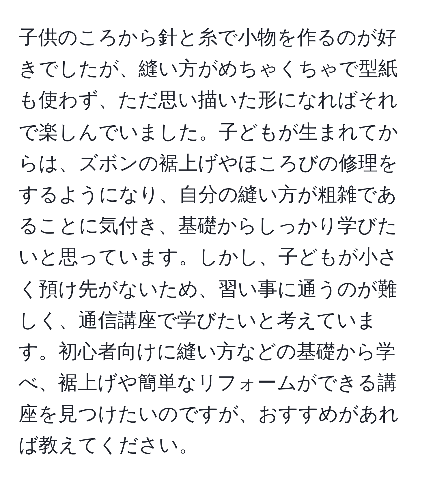 子供のころから針と糸で小物を作るのが好きでしたが、縫い方がめちゃくちゃで型紙も使わず、ただ思い描いた形になればそれで楽しんでいました。子どもが生まれてからは、ズボンの裾上げやほころびの修理をするようになり、自分の縫い方が粗雑であることに気付き、基礎からしっかり学びたいと思っています。しかし、子どもが小さく預け先がないため、習い事に通うのが難しく、通信講座で学びたいと考えています。初心者向けに縫い方などの基礎から学べ、裾上げや簡単なリフォームができる講座を見つけたいのですが、おすすめがあれば教えてください。