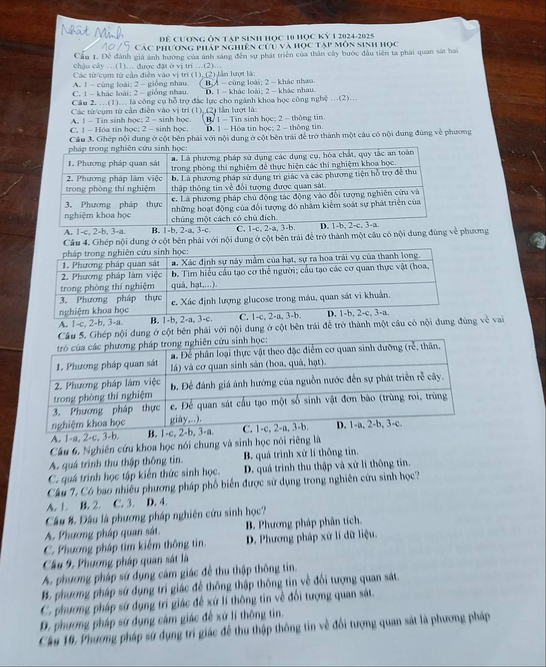 Để Cương Ôn tập sinh học 10 học Kỷ I 2024-2025
CáC phương pháp nghiên cứủ và học tạp môn sinh học
Cầu 1. Để đánh giá ảnh hưởng của ánh sáng đến sự phát triển của thân cây bước đầu tiên ta phái quan sát hai
chậu cây .(1). được đặt ở vị trí .(2)..
Các từ cụm từ cần điễn vào vị trí (1), (2) lần lượt là:
A. 1 - cùng loài; 2 - giống nhau. B.  - cùng loài; 2 - khác nhau.
C. 1 - khác loài; 2 - giồng nhau. D. 1 - khác loài; 2 - khác nhau.
Câu 2. .(1).. là công cụ hỗ trợ đắc lực cho ngành khoa học công nghệ .(2)...
Các từ/cụm từ cần điễn vào vị trí (1), (2) lần lượt là:
A. 1 - Tin sinh học; 2 - sinh học. B 1 - Tin sinh học; 2 - thông tin.
C. 1 - Hóa tin học; 2 - sinh học. D. 1 - Hóa tin học; 2 - thông tin.
Câu 3. Ghép nội dung ở cột bên phải với nội dung ở cột bên trái để trở thành một câu có nội dung đúng về phương
Câu 4. Ghép nội dung ở cột bên phải với nội dung ở cột bên trái đề trở thành một câu có nộ phương
A. 1-c
ội dung ở cột bên phải với nội dung ở cột bên trái để trở thành một cg về vai
A. 1-a, 2-c, 3-b. 
Câu 6. Nghiên cứu khoa học nói chung và sinh học nói riêng là
A. quá trình thu thập thông tin. B. quá trình xử lí thông tin.
C. quá trình học tập kiến thức sinh học. D. quá trình thu thập và xử lí thông tin.
Câu 7. Có bao nhiều phương pháp phố biến được sử dụng trong nghiên cứu sinh học?
A. 1. B. 2. C. 3. D. 4.
Câu B. Đầu là phương pháp nghiên cứu sinh học?
A. Phương pháp quan sát B. Phương pháp phân tích.
C. Phương pháp tim kiểm thông tin. D. Phương pháp xử lí dữ liệu.
Câu 9. Phương pháp quan sát là
A. phương pháp sứ dụng cám giác để thu thập thông tin.
B. phương pháp sứ dụng tri giác để thông thập thông tin về đổi tượng quan sát.
C. phương pháp sứ dụng trí giác đề xử lí thông tin về đổi tượng quan sát.
D. phương pháp sử dụng cám giác đề xử lí thông tin.
Cầu 16, Phương pháp sử dụng trì giác để thu thập thông tin về đổi tượng quan sát là phương pháp