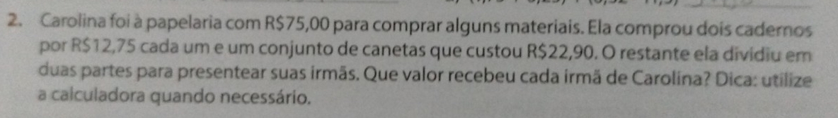 Carolina foi à papelaria com R$75,00 para comprar alguns materiais. Ela comprou dois cadernos
por R$12,75 cada um e um conjunto de canetas que custou R$22,90. O restante ela dividiu em
duas partes para presentear suas irmäs. Que valor recebeu cada irmä de Carolina? Dica: utilize
a calculadora quando necessário.