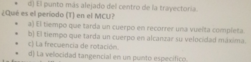 d) El punto más alejado del centro de la trayectoria.
¿Qué es el período (T) en el MCU?
a) El tiempo que tarda un cuerpo en recorrer una vuelta completa.
b) El tiempo que tarda un cuerpo en alcanzar su velocidad máxima.
c) La frecuencia de rotación.
d) La velocidad tangencial en un punto específico.