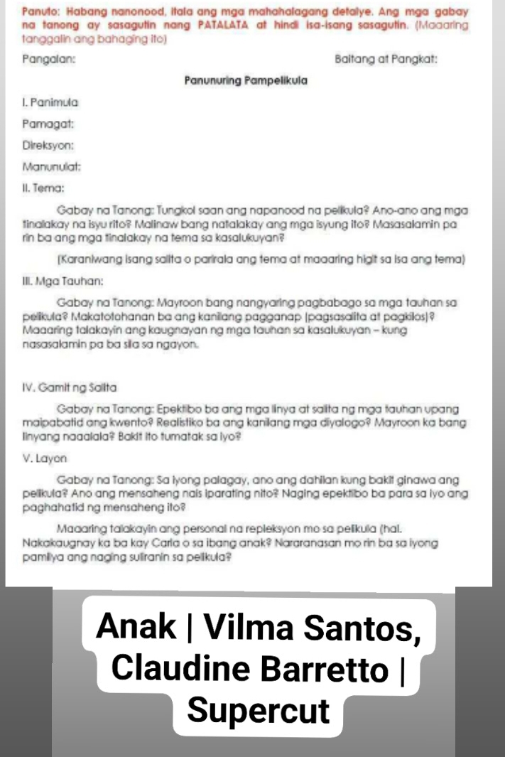 Panuto: Habang nanonood, itala ang mga mahahalagang detalye. Ang mga gabay
na tanong ay sasagutin nang PATALATA at hindi isa-isang sasagutin. (Macaring
tanggalin ang bahaging ito)
Pangalan: Baltang at Pangkat:
Panunuring Pampelikula
1. Panimula
Pamagat:
Direksyon:
Manunulat:
II. Tema:
Gabay na Tanong: Tungkol saan ang napanood na pelikula? Ano-ano ang mga
tinalakay na isyu rito? Malinaw bang natalakay ang mga isyung ito? Masasalamin pa
rin ba ang mga tinalakay na tema sa kasalukuyan?
[Karaniwang isang salita o parirala ang tema at maaaring higit sa isa ang tema)
III. Mga Tauhan:
Gabay na Tanong: Mayroon bang nangyaring pagbabago sa mga tauhan sa
pelikula? Makatotohanan ba ang kanilang pagganap (pagsasalita at pagkilos)?
Maaaring talakayin ang kaugnayan ng mga tauhan sa kasalukuyan - kung
nasasalamin pa ba sila sa ngayon.
IV. Gamit ng Sallta
Gabay na Tanong: Epektibo ba ang mga linya at salita ng mga tauhan upang
maipabatid ang kwento? Realistiko ba ang kanilang mga diyalogo? Mayroon ka bang
Iinyang naaalala? Bakit ito tumatak sa lyo?
V. Layon
Gabay na Tanong: Sa lyong palagay, ano ang dahilan kung bakit ginawa ang
pelikula? Ano ang mensaheng nais iparating nito? Naging epektibo ba para sa iyo ang
paghahatid ng mensaheng ito?
Maaaring talakayin ang personali na repleksyon mo sa pelikula (hal.
Nakakaugnay ka ba kay Carla o sa ibang anak? Nararanasan mo rin ba sa lyong
pamilya ang naging suiranin sa pelikula?
Anak | Vilma Santos,
Claudine Barretto
Supercut