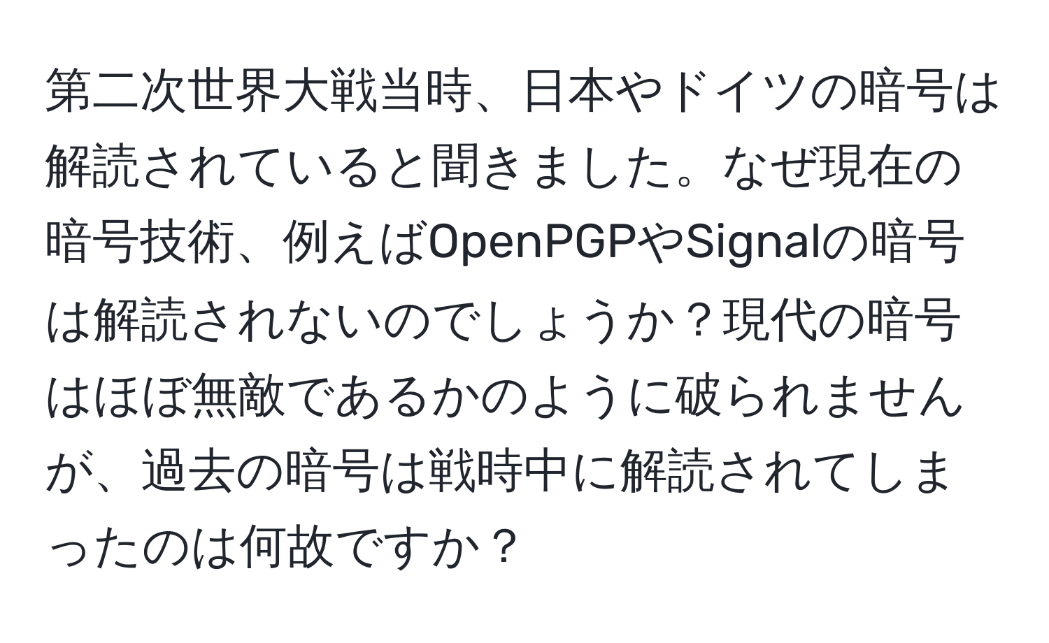 第二次世界大戦当時、日本やドイツの暗号は解読されていると聞きました。なぜ現在の暗号技術、例えばOpenPGPやSignalの暗号は解読されないのでしょうか？現代の暗号はほぼ無敵であるかのように破られませんが、過去の暗号は戦時中に解読されてしまったのは何故ですか？