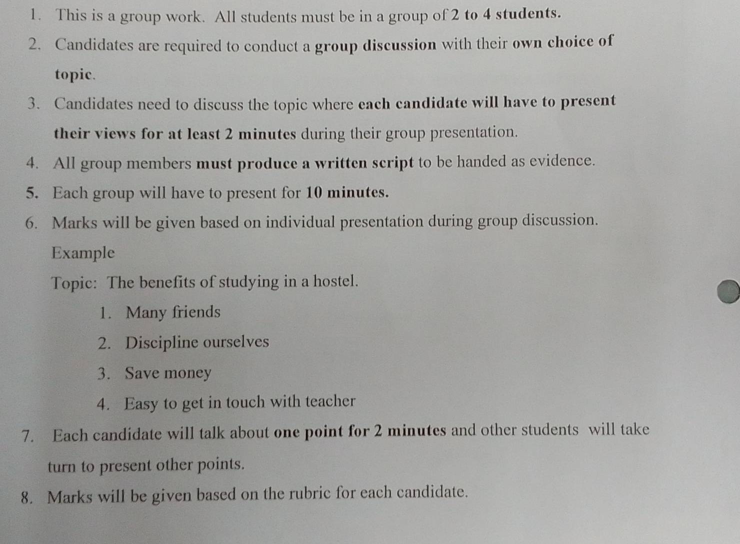 This is a group work. All students must be in a group of 2 to 4 students. 
2. Candidates are required to conduct a group discussion with their own choice of 
topic. 
3. Candidates need to discuss the topic where each candidate will have to present 
their views for at least 2 minutes during their group presentation. 
4. All group members must produce a written script to be handed as evidence. 
5. Each group will have to present for 10 minutes. 
6. Marks will be given based on individual presentation during group discussion. 
Example 
Topic: The benefits of studying in a hostel. 
1. Many friends 
2. Discipline ourselves 
3. Save money 
4. Easy to get in touch with teacher 
7. Each candidate will talk about one point for 2 minutes and other students will take 
turn to present other points. 
8. Marks will be given based on the rubric for each candidate.