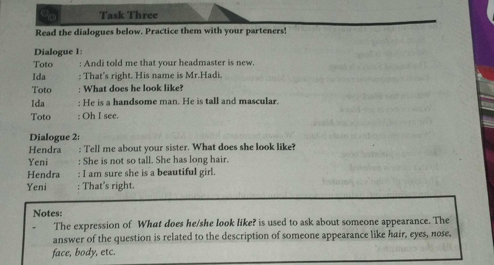 Task Three 
Read the dialogues below. Practice them with your parteners! 
Dialogue 1: 
Toto : Andi told me that your headmaster is new. 
Ida : That’s right. His name is Mr.Hadi. 
Toto : What does he look like? 
Ida : He is a handsome man. He is tall and mascular. 
Toto : Oh I see. 
Dialogue 2: 
Hendra : Tell me about your sister. What does she look like? 
Yeni : She is not so tall. She has long hair. 
Hendra : I am sure she is a beautiful girl. 
Yeni : That’s right. 
Notes: 
The expression of What does he/she look like? is used to ask about someone appearance. The 
answer of the question is related to the description of someone appearance like hair, eyes, nose, 
face, body, etc.